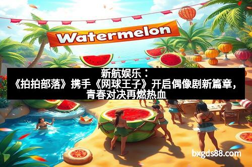 新航娱乐：《拍拍部落》携手《网球王子》开启偶像剧新篇章，青春对决再燃热血