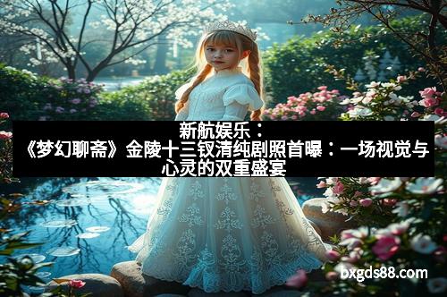 新航娱乐：《梦幻聊斋》金陵十三钗清纯剧照首曝：一场视觉与心灵的双重盛宴